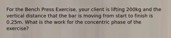 For the Bench Press Exercise, your client is lifting 200kg and the vertical distance that the bar is moving from start to finish is 0.25m. What is the work for the concentric phase of the exercise?