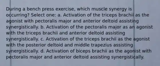 During a bench press exercise, which muscle synergy is occurring? Select one: a. Activation of the triceps brachii as the agonist with pectoralis major and anterior deltoid assisting synergistically. b. Activation of the pectoralis major as an agonist with the triceps brachii and anterior deltoid assisting synergistically. c. Activation of the triceps brachii as the agonist with the posterior deltoid and middle trapezius assisting synergistically. d. Activation of biceps brachii as the agonist with pectoralis major and anterior deltoid assisting synergistically.