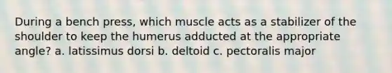 During a bench press, which muscle acts as a stabilizer of the shoulder to keep the humerus adducted at the appropriate angle? a. latissimus dorsi b. deltoid c. pectoralis major