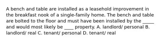 A bench and table are installed as a leasehold improvement in the breakfast nook of a single-family home. The bench and table are bolted to the floor and must have been installed by the _____ and would most likely be ____ property. A. landlord/ personal B. landlord/ real C. tenant/ personal D. tenant/ real