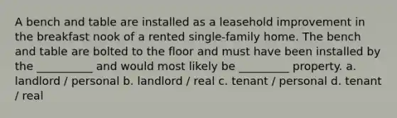 A bench and table are installed as a leasehold improvement in the breakfast nook of a rented single-family home. The bench and table are bolted to the floor and must have been installed by the __________ and would most likely be _________ property. a. landlord / personal b. landlord / real c. tenant / personal d. tenant / real