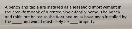 A bench and table are installed as a leasehold improvement in the breakfast nook of a rented single-family home. The bench and table are bolted to the floor and must have been installed by the _____ and would most likely be ____ property.