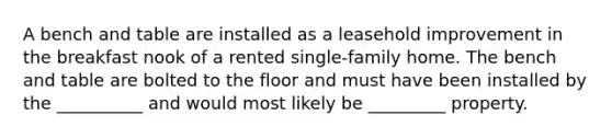 A bench and table are installed as a leasehold improvement in the breakfast nook of a rented single-family home. The bench and table are bolted to the floor and must have been installed by the __________ and would most likely be _________ property.