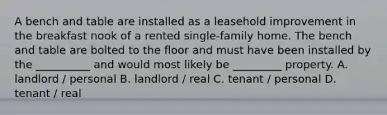 A bench and table are installed as a leasehold improvement in the breakfast nook of a rented single-family home. The bench and table are bolted to the floor and must have been installed by the __________ and would most likely be _________ property. A. landlord / personal B. landlord / real C. tenant / personal D. tenant / real