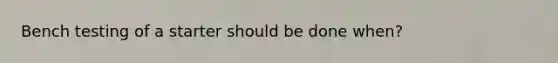 Bench testing of a starter should be done when?