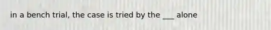 in a bench trial, the case is tried by the ___ alone