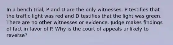 In a bench trial, P and D are the only witnesses. P testifies that the traffic light was red and D testifies that the light was green. There are no other witnesses or evidence. Judge makes findings of fact in favor of P. Why is the court of appeals unlikely to reverse?