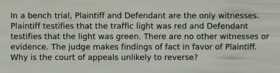 In a bench trial, Plaintiff and Defendant are the only witnesses. Plaintiff testifies that the traffic light was red and Defendant testifies that the light was green. There are no other witnesses or evidence. The judge makes findings of fact in favor of Plaintiff. Why is the court of appeals unlikely to reverse?