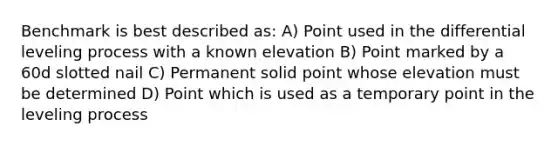 Benchmark is best described as: A) Point used in the differential leveling process with a known elevation B) Point marked by a 60d slotted nail C) Permanent solid point whose elevation must be determined D) Point which is used as a temporary point in the leveling process