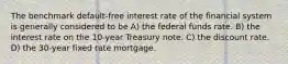 The benchmark default-free interest rate of the financial system is generally considered to be A) the federal funds rate. B) the interest rate on the 10-year Treasury note. C) the discount rate. D) the 30-year fixed rate mortgage.