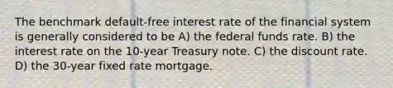 The benchmark default-free interest rate of the financial system is generally considered to be A) the federal funds rate. B) the interest rate on the 10-year Treasury note. C) the discount rate. D) the 30-year fixed rate mortgage.