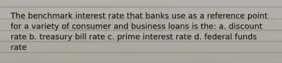 The benchmark interest rate that banks use as a reference point for a variety of consumer and business loans is the: a. discount rate b. treasury bill rate c. prime interest rate d. federal funds rate