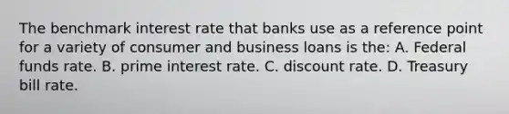 The benchmark interest rate that banks use as a reference point for a variety of consumer and business loans is the: A. Federal funds rate. B. prime interest rate. C. discount rate. D. Treasury bill rate.