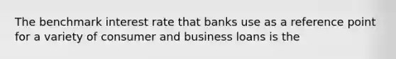 The benchmark interest rate that banks use as a reference point for a variety of consumer and business loans is the