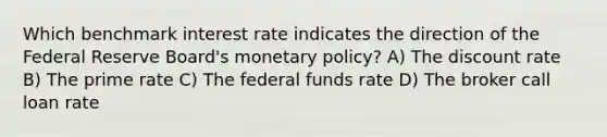 Which benchmark interest rate indicates the direction of the Federal Reserve Board's monetary policy? A) The discount rate B) The prime rate C) The federal funds rate D) The broker call loan rate