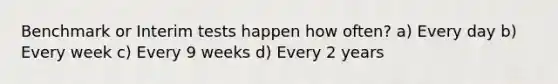 Benchmark or Interim tests happen how often? a) Every day b) Every week c) Every 9 weeks d) Every 2 years