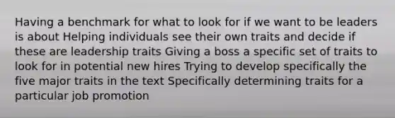 Having a benchmark for what to look for if we want to be leaders is about Helping individuals see their own traits and decide if these are leadership traits Giving a boss a specific set of traits to look for in potential new hires Trying to develop specifically the five major traits in the text Specifically determining traits for a particular job promotion