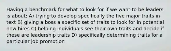 Having a benchmark for what to look for if we want to be leaders is about: A) trying to develop specifically the five major traits in text B) giving a boss a specific set of traits to look for in potential new hires C) helping individuals see their own traits and decide if these are leadership traits D) specifically determining traits for a particular job promotion