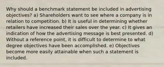 Why should a benchmark statement be included in advertising objectives? a) Shareholders want to see where a company is in relation to competition. b) It is useful in determining whether retailers have increased their sales over the year. c) It gives an indication of how the advertising message is best presented. d) Without a reference point, it is difficult to determine to what degree objectives have been accomplished. e) Objectives become more easily attainable when such a statement is included.