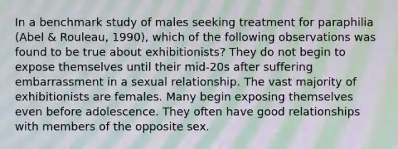 In a benchmark study of males seeking treatment for paraphilia (Abel & Rouleau, 1990), which of the following observations was found to be true about exhibitionists? They do not begin to expose themselves until their mid-20s after suffering embarrassment in a sexual relationship. The vast majority of exhibitionists are females. Many begin exposing themselves even before adolescence. They often have good relationships with members of the opposite sex.