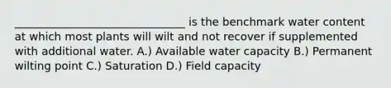 _______________________________ is the benchmark water content at which most plants will wilt and not recover if supplemented with additional water. A.) Available water capacity B.) Permanent wilting point C.) Saturation D.) Field capacity