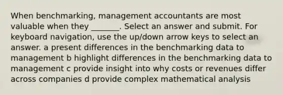 When benchmarking, management accountants are most valuable when they _______. Select an answer and submit. For keyboard navigation, use the up/down arrow keys to select an answer. a present differences in the benchmarking data to management b highlight differences in the benchmarking data to management c provide insight into why costs or revenues differ across companies d provide complex mathematical analysis