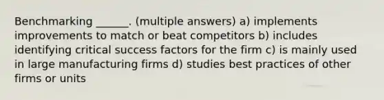 Benchmarking ______. (multiple answers) a) implements improvements to match or beat competitors b) includes identifying critical success factors for the firm c) is mainly used in large manufacturing firms d) studies best practices of other firms or units