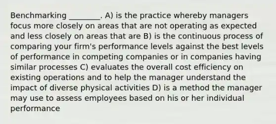 Benchmarking ________. A) is the practice whereby managers focus more closely on areas that are not operating as expected and less closely on areas that are B) is the continuous process of comparing your firm's performance levels against the best levels of performance in competing companies or in companies having similar processes C) evaluates the overall cost efficiency on existing operations and to help the manager understand the impact of diverse physical activities D) is a method the manager may use to assess employees based on his or her individual performance