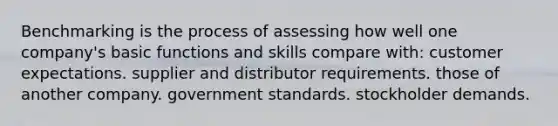 Benchmarking is the process of assessing how well one company's basic functions and skills compare with: customer expectations. supplier and distributor requirements. those of another company. government standards. stockholder demands.