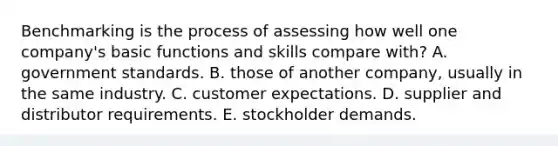 Benchmarking is the process of assessing how well one company's basic functions and skills compare with? A. government standards. B. those of another company, usually in the same industry. C. customer expectations. D. supplier and distributor requirements. E. stockholder demands.