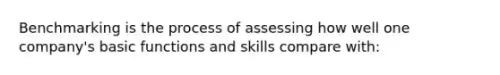 Benchmarking is the process of assessing how well one company's basic functions and skills compare with: