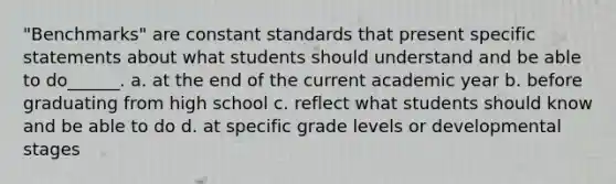 "Benchmarks" are constant standards that present specific statements about what students should understand and be able to do______. a. at the end of the current academic year b. before graduating from high school c. reflect what students should know and be able to do d. at specific grade levels or developmental stages