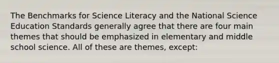 The Benchmarks for Science Literacy and the National Science Education Standards generally agree that there are four main themes that should be emphasized in elementary and middle school science. All of these are themes, except: