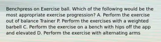 Benchpress on Exercise ball. Which of the following would be the most appropriate exercise progression? A. Perform the exercise out of balance Trainer P. Perform the exercises with a weighted barbell C. Perform the exercise on a bench with hips off the app and elevated D. Perform the exercise with alternating arms