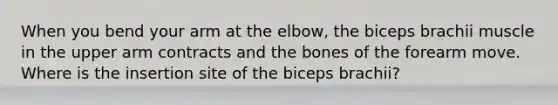 When you bend your arm at the elbow, the biceps brachii muscle in the upper arm contracts and the bones of the forearm move. Where is the insertion site of the biceps brachii?