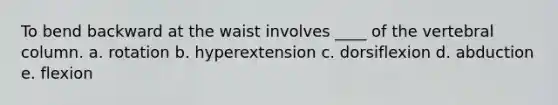 To bend backward at the waist involves ____ of the vertebral column. a. rotation b. hyperextension c. dorsiflexion d. abduction e. flexion