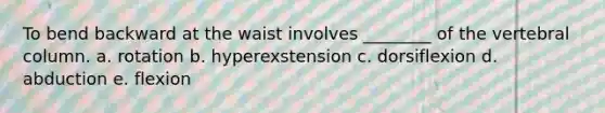 To bend backward at the waist involves ________ of the vertebral column. a. rotation b. hyperexstension c. dorsiflexion d. abduction e. flexion