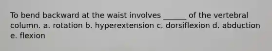 To bend backward at the waist involves ______ of the vertebral column. a. rotation b. hyperextension c. dorsiflexion d. abduction e. flexion