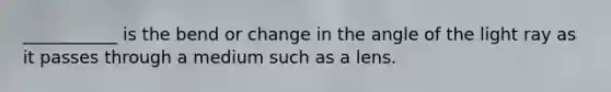 ___________ is the bend or change in the angle of the light ray as it passes through a medium such as a lens.