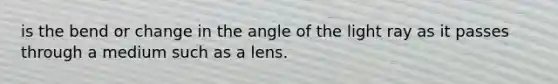 is the bend or change in the angle of the light ray as it passes through a medium such as a lens.