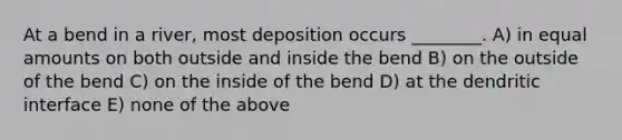 At a bend in a river, most deposition occurs ________. A) in equal amounts on both outside and inside the bend B) on the outside of the bend C) on the inside of the bend D) at the dendritic interface E) none of the above