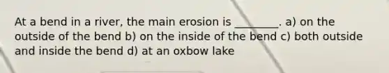 At a bend in a river, the main erosion is ________. a) on the outside of the bend b) on the inside of the bend c) both outside and inside the bend d) at an oxbow lake