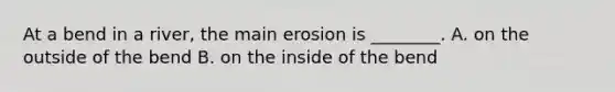 At a bend in a river, the main erosion is ________. A. on the outside of the bend B. on the inside of the bend