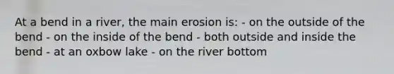 At a bend in a river, the main erosion is: - on the outside of the bend - on the inside of the bend - both outside and inside the bend - at an oxbow lake - on the river bottom