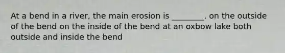 At a bend in a river, the main erosion is ________. on the outside of the bend on the inside of the bend at an oxbow lake both outside and inside the bend