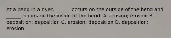 At a bend in a river, ______ occurs on the outside of the bend and ______ occurs on the inside of the bend. A. erosion; erosion B. deposition; deposition C. erosion; deposition D. deposition; erosion