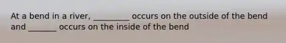 At a bend in a river, _________ occurs on the outside of the bend and _______ occurs on the inside of the bend