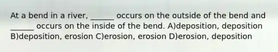 At a bend in a river, ______ occurs on the outside of the bend and ______ occurs on the inside of the bend. A)deposition, deposition B)deposition, erosion C)erosion, erosion D)erosion, deposition