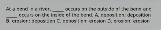 At a bend in a river, _____ occurs on the outside of the bend and _____ occurs on the inside of the bend. A. deposition; deposition B. erosion; deposition C. deposition; erosion D. erosion; erosion