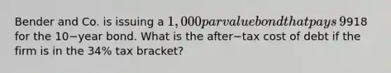 Bender and Co. is issuing a​ 1,000 par value bond that pays​ 9% interest annually. Investors are expected to pay​918 for the 10−year bond. What is the after−tax cost of debt if the firm is in the​ 34% tax​ bracket?